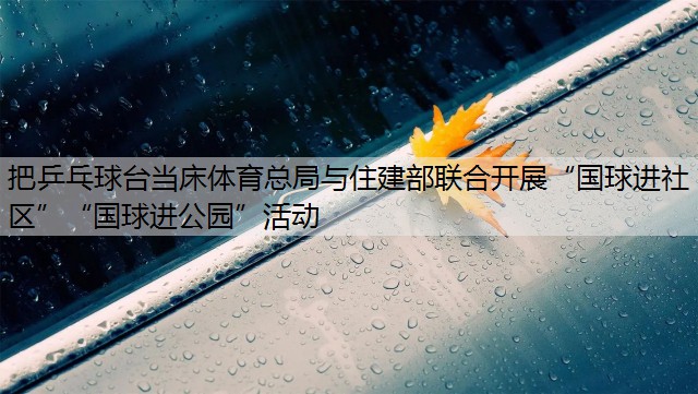 把乒乓球台当床体育总局与住建部联合开展“国球进社区”“国球进公园”活动